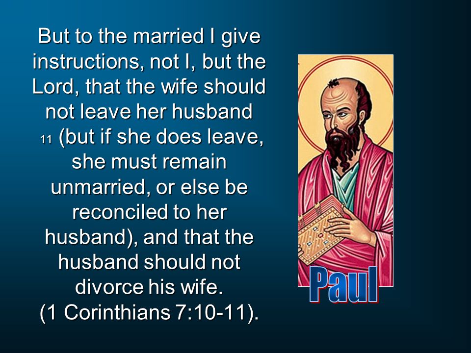 But to the married I give instructions, not I, but the Lord, that the wife should not leave her husband 11 (but if she does leave, she must remain unmarried, or else be reconciled to her husband), and that the husband should not divorce his wife. (1 Corinthians 7:10-11).