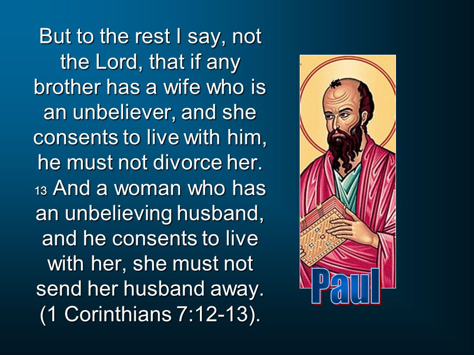 But to the rest I say, not the Lord, that if any brother has a wife who is an unbeliever, and she consents to live with him, he must not divorce her. 13 And a woman who has an unbelieving husband, and he consents to live with her, she must not send her husband away. (1 Corinthians 7:12-13).