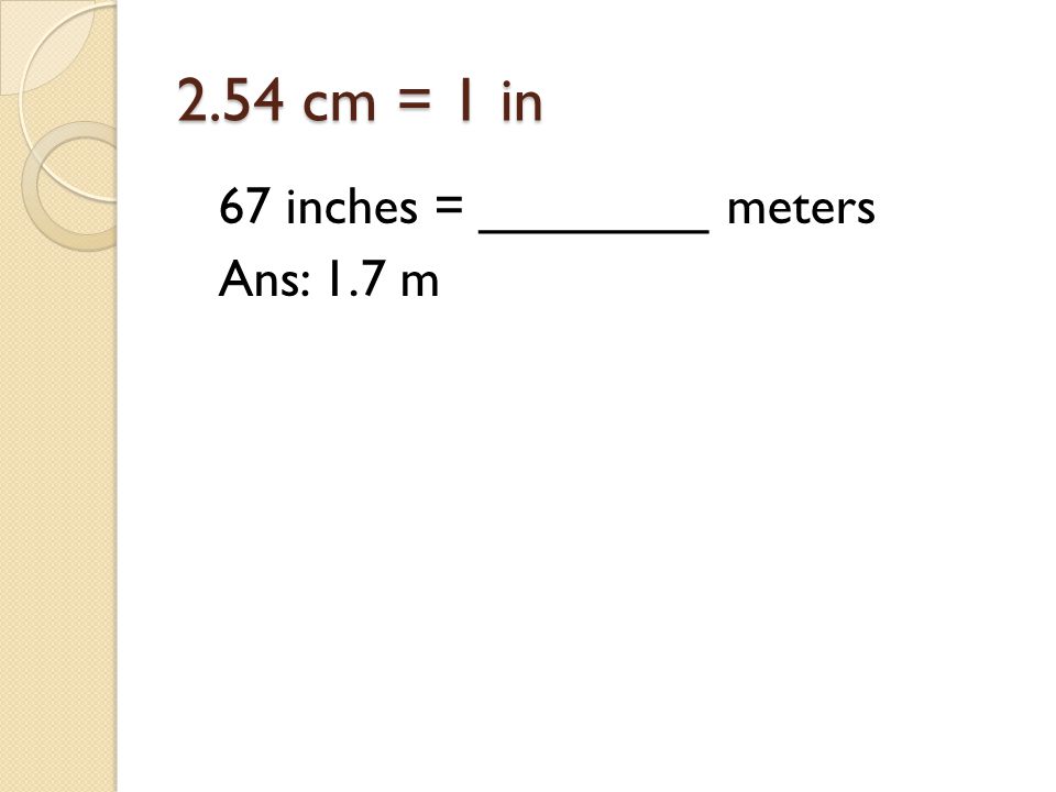 2.54 cm = 1 in 67 inches = ________ meters Ans: 1.7 m