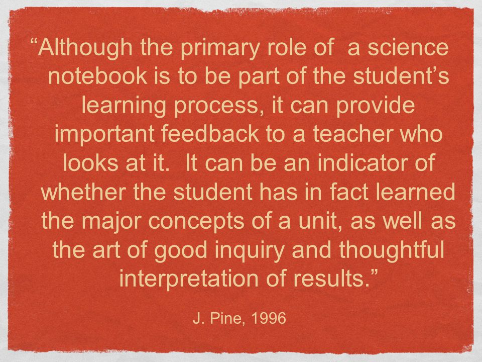 Although the primary role of a science notebook is to be part of the student’s learning process, it can provide important feedback to a teacher who looks at it. It can be an indicator of whether the student has in fact learned the major concepts of a unit, as well as the art of good inquiry and thoughtful interpretation of results.