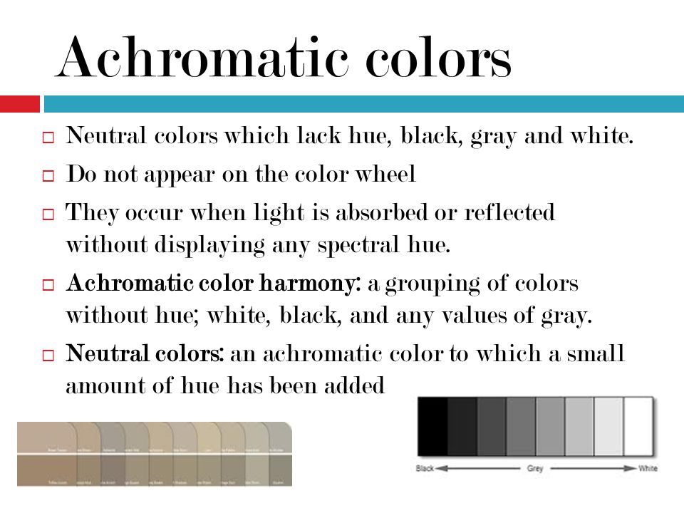 Achromatic colors Neutral colors which lack hue, black, gray and white. Do not appear on the color wheel.