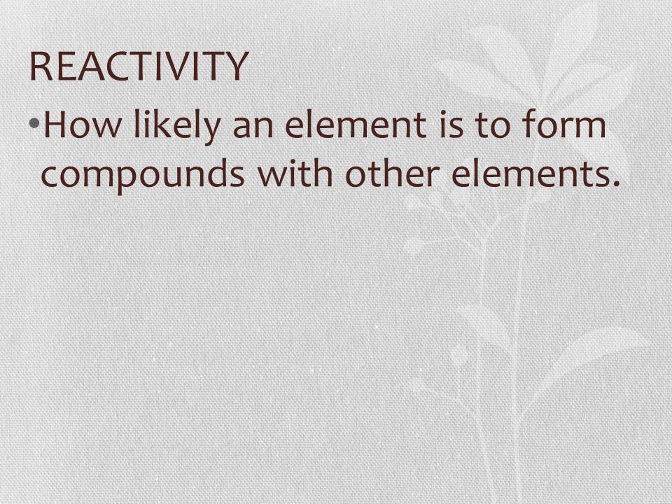 REACTIVITY How likely an element is to form compounds with other elements.