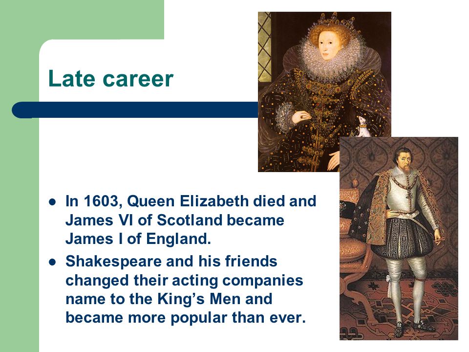 Late career In 1603, Queen Elizabeth died and James VI of Scotland became James I of England.