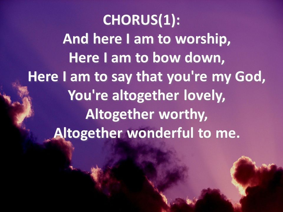 CHORUS(1): And here I am to worship, Here I am to bow down, Here I am to say that you re my God, You re altogether lovely, Altogether worthy, Altogether wonderful to me.
