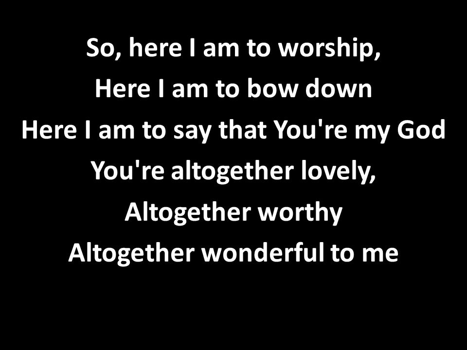 So, here I am to worship, Here I am to bow down Here I am to say that You re my God You re altogether lovely, Altogether worthy Altogether wonderful to me