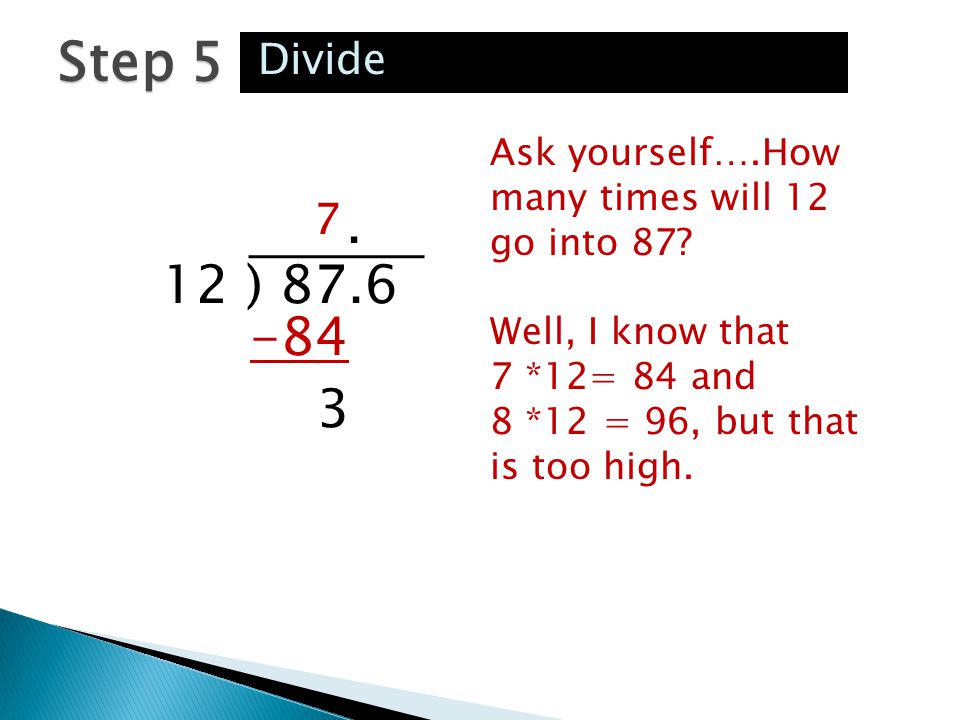 Step 5 Divide. Ask yourself….How many times will 12 go into 87 Well, I know that 7 *12= 84 and 8 *12 = 96, but that is too high.