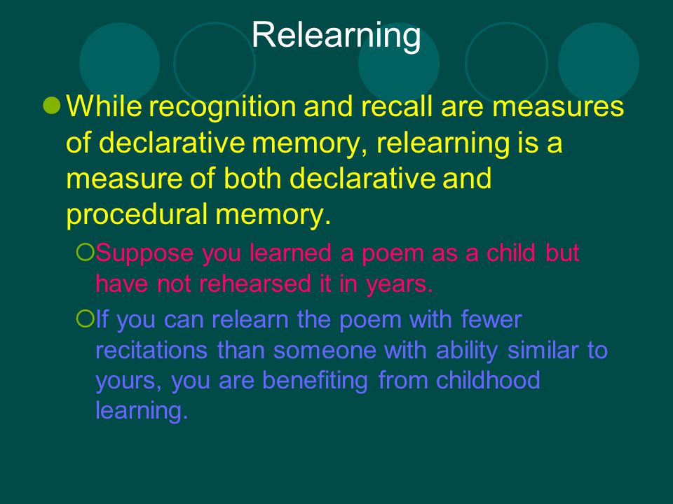 Relearning While recognition and recall are measures of declarative memory, relearning is a measure of both declarative and procedural memory.