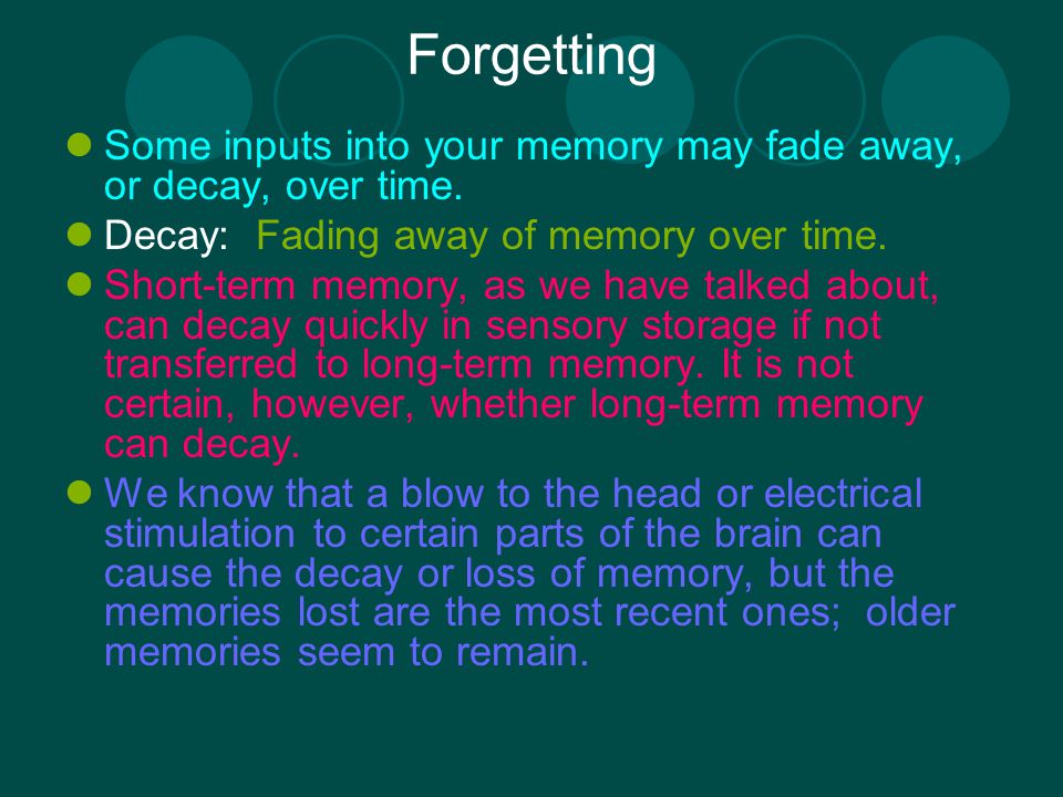 Forgetting Some inputs into your memory may fade away, or decay, over time. Decay: Fading away of memory over time.