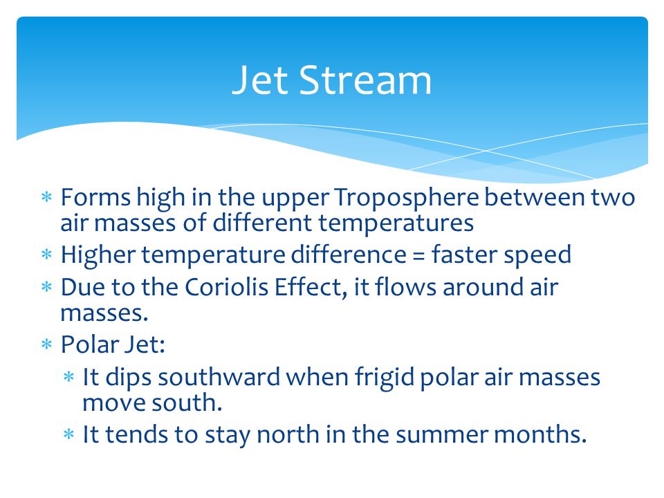 Jet Stream Forms high in the upper Troposphere between two air masses of different temperatures. Higher temperature difference = faster speed.