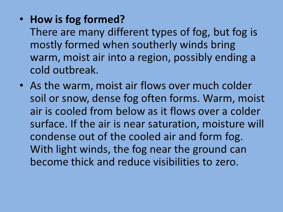 How is fog formed There are many different types of fog, but fog is mostly formed when southerly winds bring warm, moist air into a region, possibly ending a cold outbreak.
