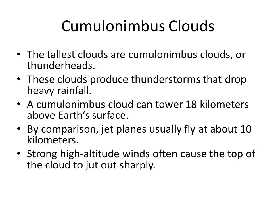Cumulonimbus Clouds The tallest clouds are cumulonimbus clouds, or thunderheads. These clouds produce thunderstorms that drop heavy rainfall.
