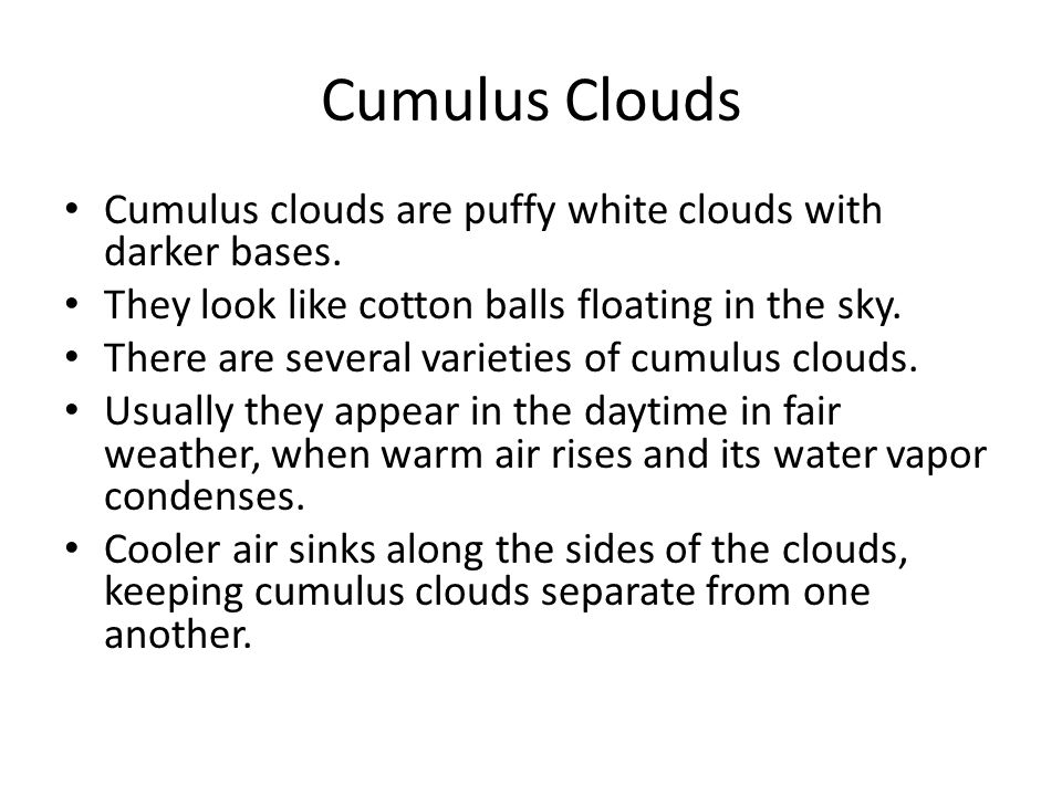 Cumulus Clouds Cumulus clouds are puffy white clouds with darker bases. They look like cotton balls floating in the sky.