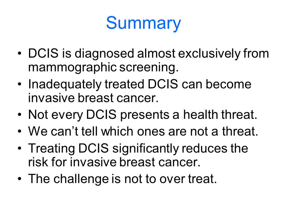 Summary DCIS is diagnosed almost exclusively from mammographic screening. Inadequately treated DCIS can become invasive breast cancer.