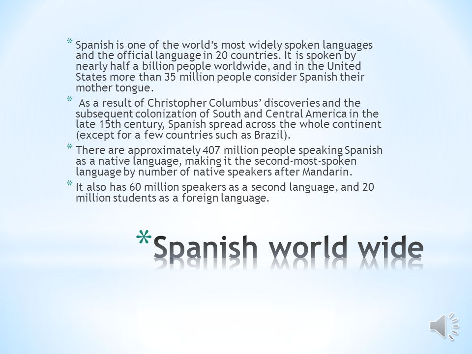Spanish is one of the world’s most widely spoken languages and the official language in 20 countries. It is spoken by nearly half a billion people worldwide, and in the United States more than 35 million people consider Spanish their mother tongue.