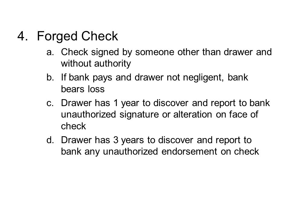 Forged Check Check signed by someone other than drawer and without authority. If bank pays and drawer not negligent, bank bears loss.
