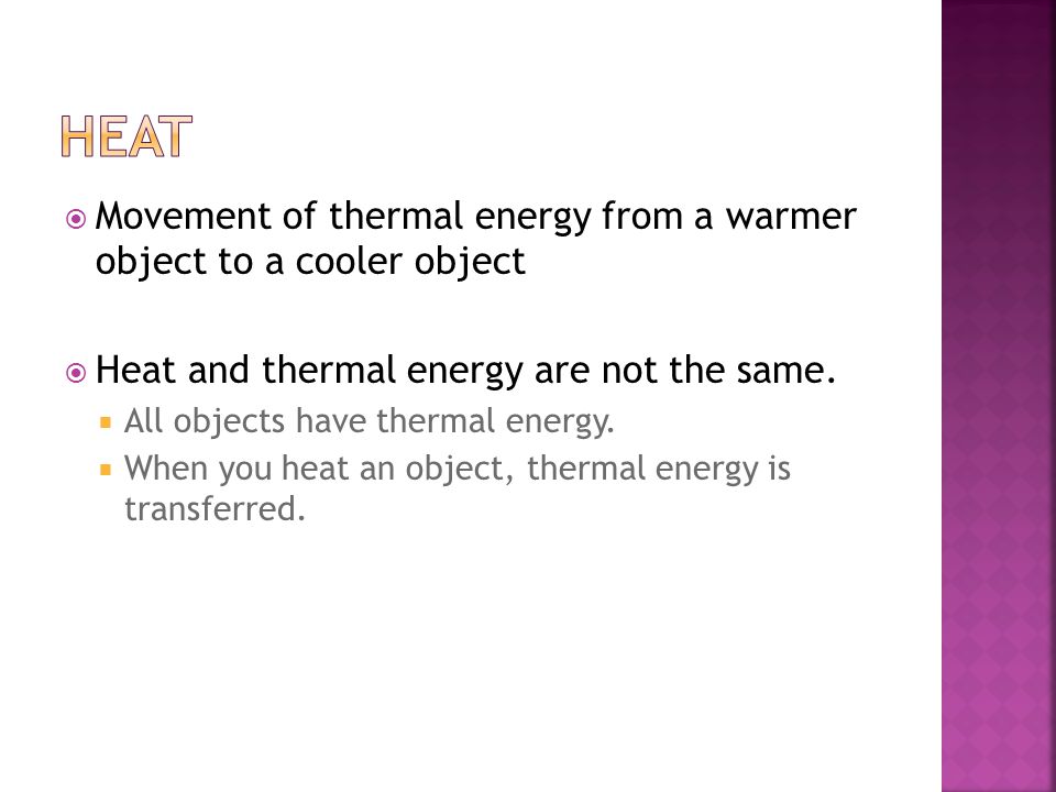 Heat Movement of thermal energy from a warmer object to a cooler object. Heat and thermal energy are not the same.