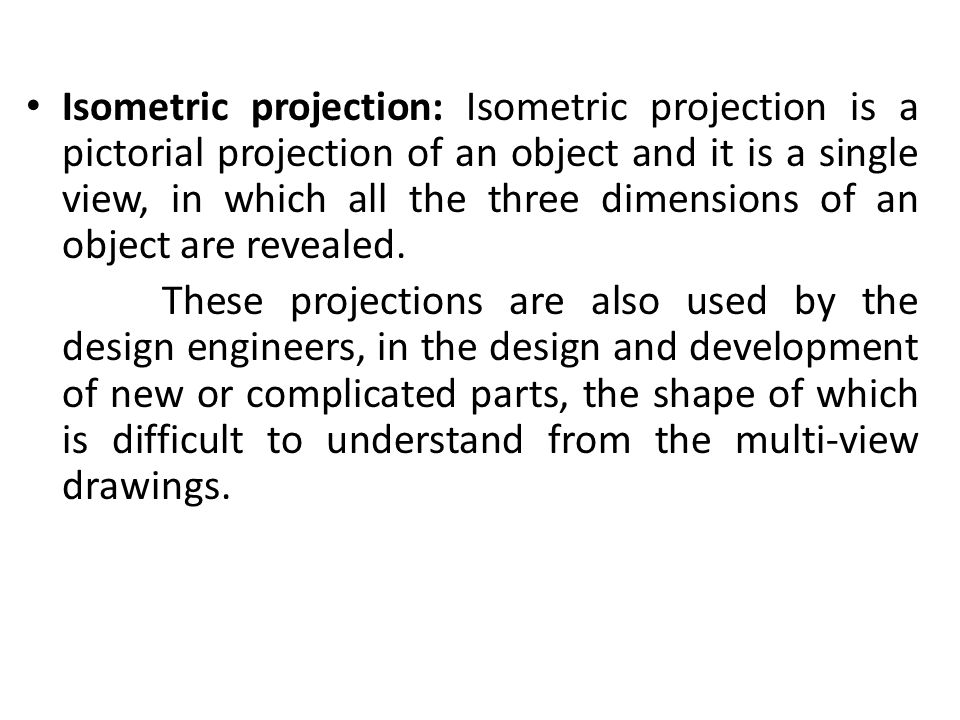 Isometric projection: Isometric projection is a pictorial projection of an object and it is a single view, in which all the three dimensions of an object are revealed.