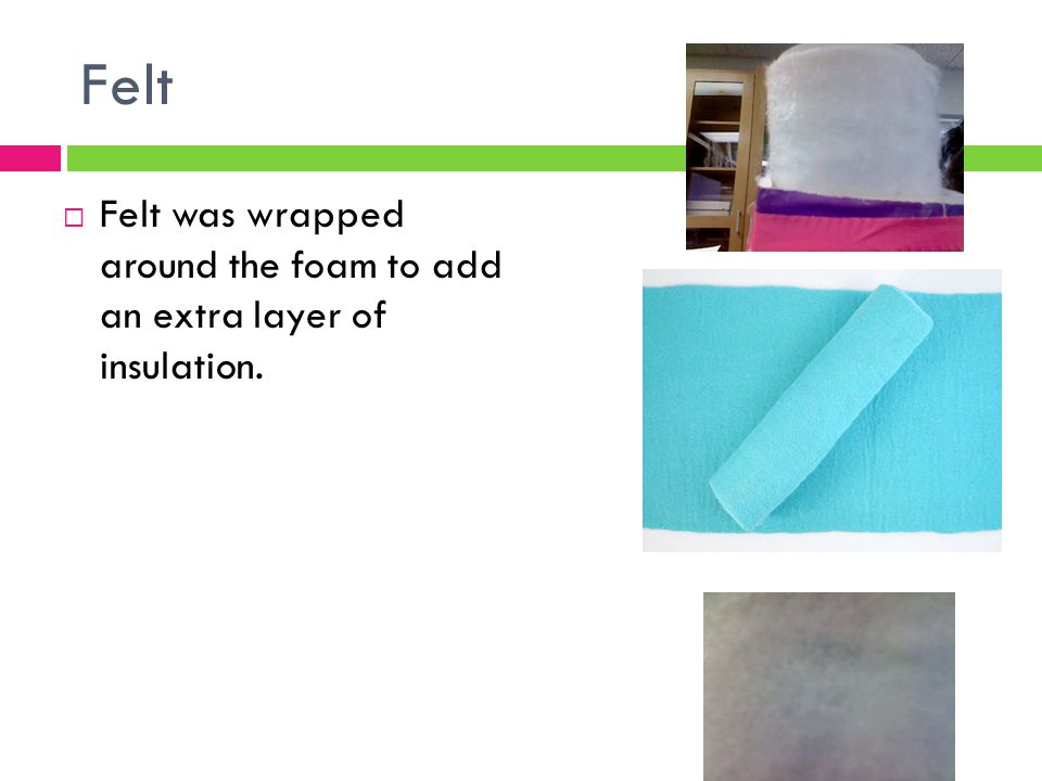 Felt Felt was wrapped around the foam to add an extra layer of insulation.