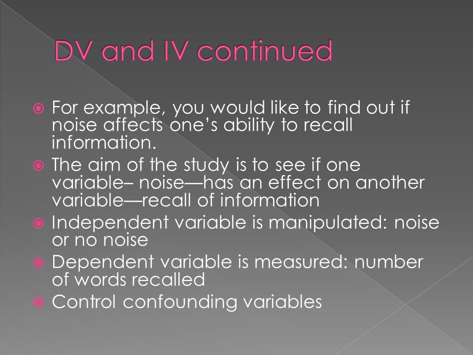 DV and IV continued For example, you would like to find out if noise affects one’s ability to recall information.