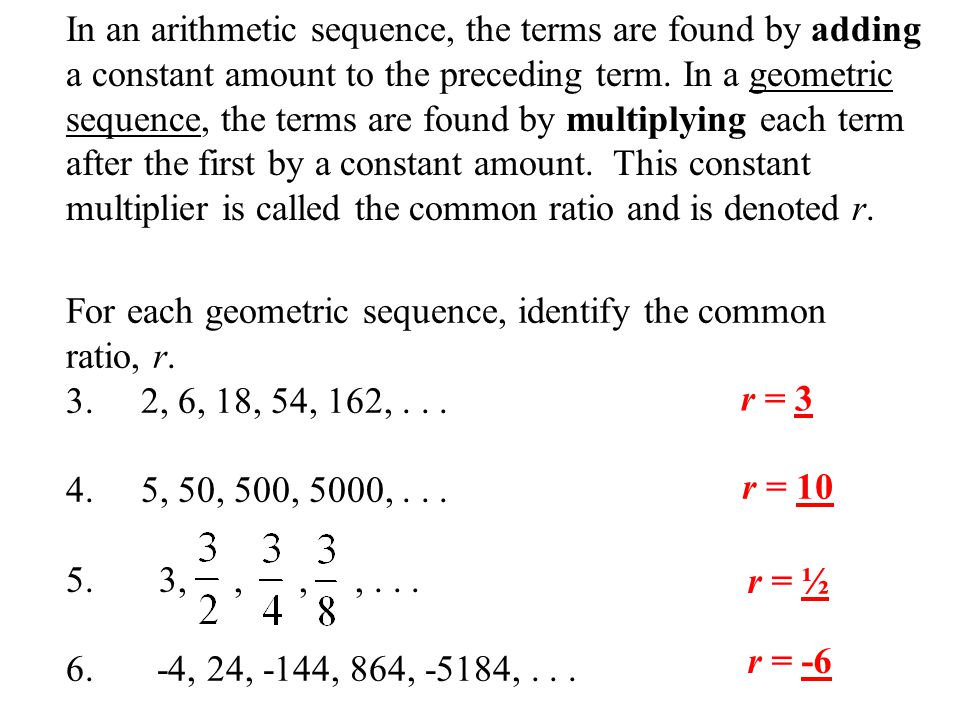 In an arithmetic sequence, the terms are found by adding a constant amount to the preceding term. In a geometric sequence, the terms are found by multiplying each term after the first by a constant amount. This constant multiplier is called the common ratio and is denoted r.