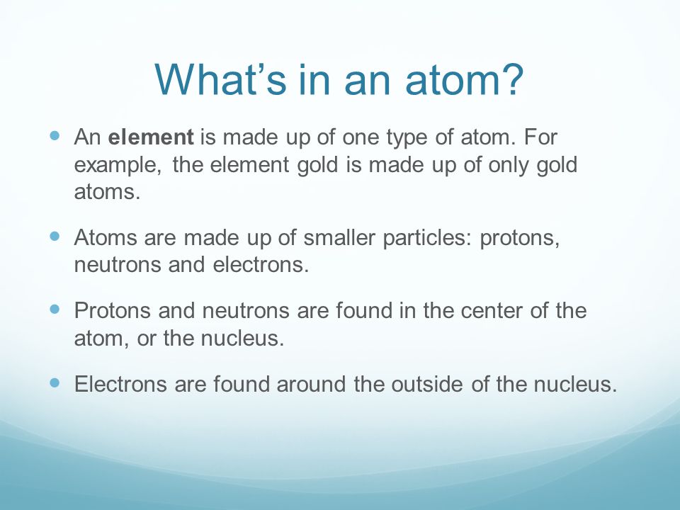 What’s in an atom An element is made up of one type of atom. For example, the element gold is made up of only gold atoms.