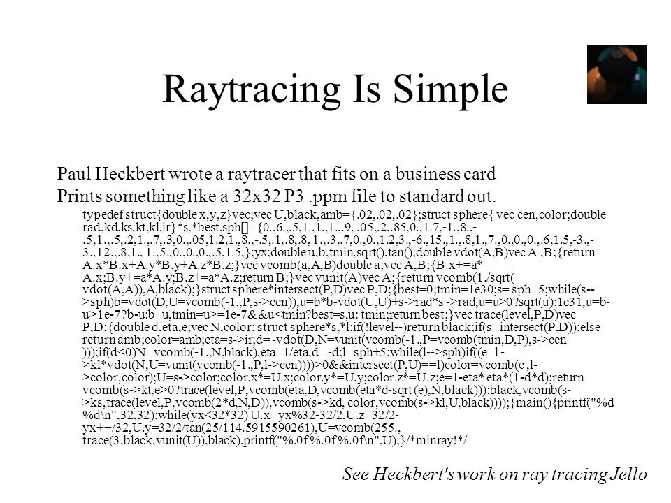 Raytracing Is Simple Paul Heckbert wrote a raytracer that fits on a business card. Prints something like a 32x32 P3 .ppm file to standard out.