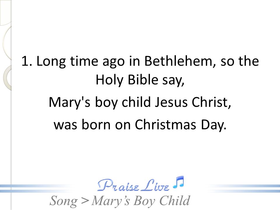 1. Long time ago in Bethlehem, so the Holy Bible say, Mary s boy child Jesus Christ, was born on Christmas Day.