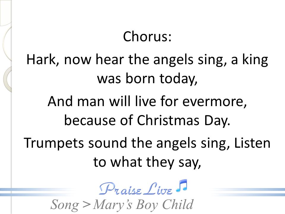 Chorus: Hark, now hear the angels sing, a king was born today, And man will live for evermore, because of Christmas Day. Trumpets sound the angels sing, Listen to what they say,
