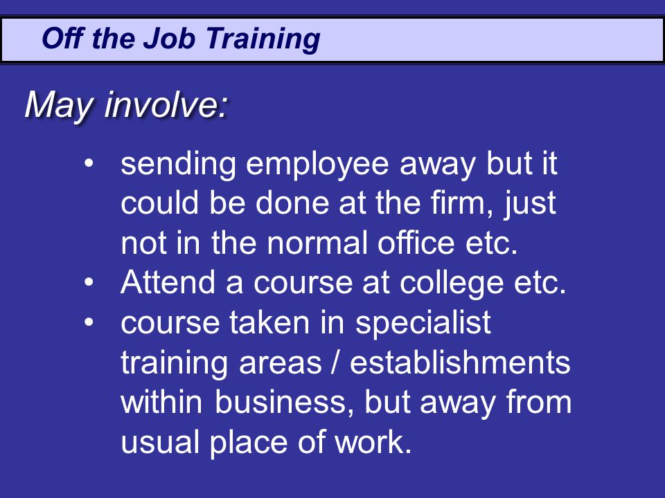 Off the Job Training May involve: sending employee away but it could be done at the firm, just not in the normal office etc.