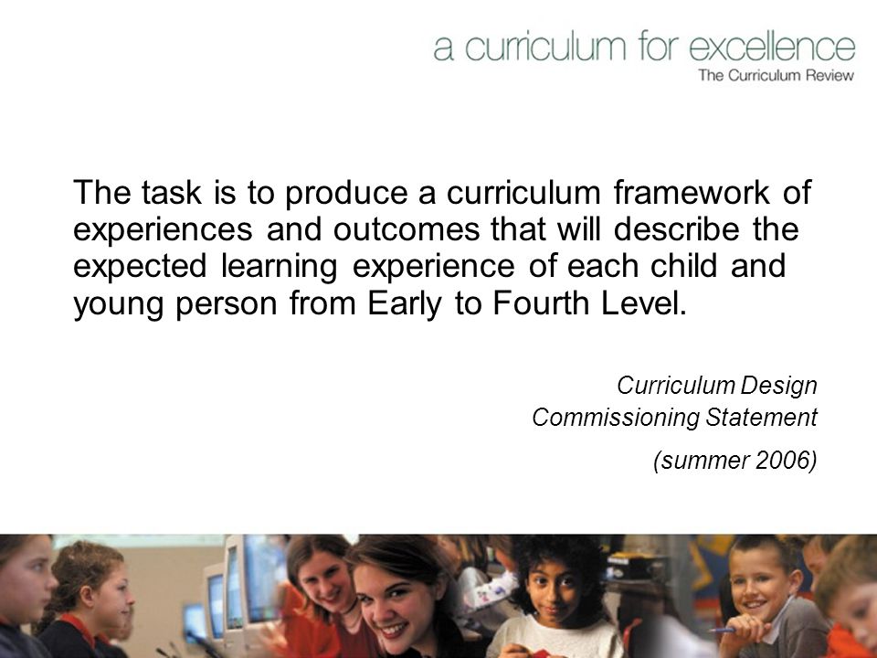 The task is to produce a curriculum framework of experiences and outcomes that will describe the expected learning experience of each child and young person from Early to Fourth Level.