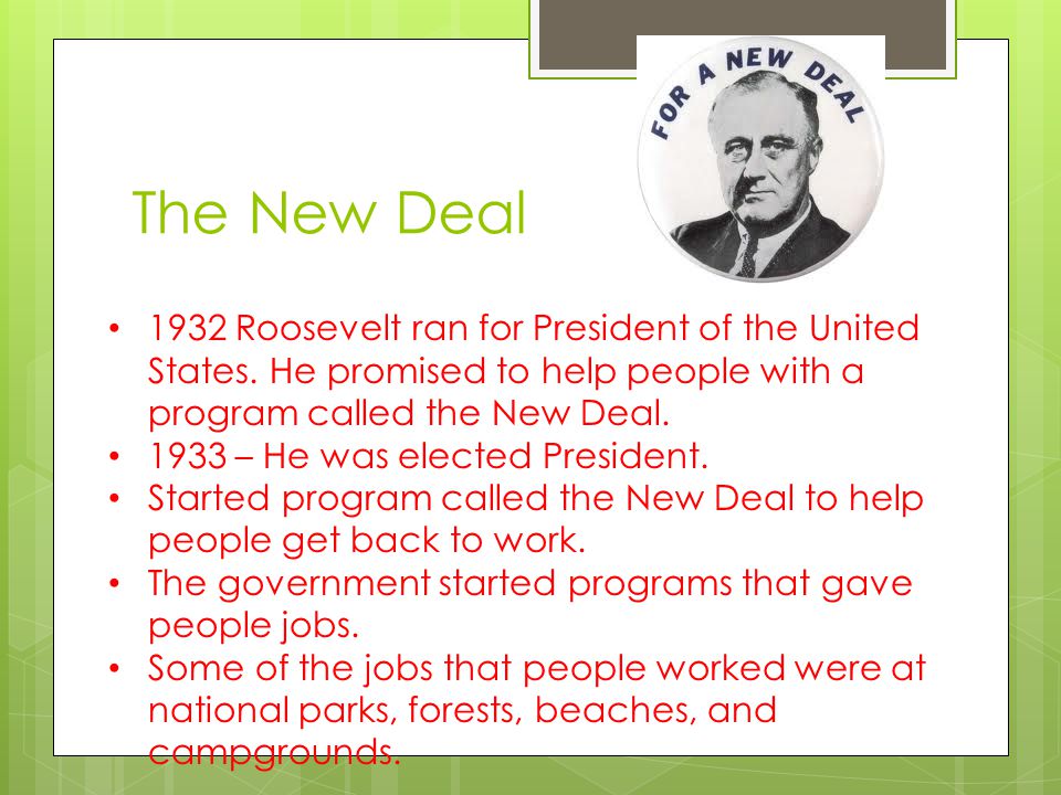The New Deal 1932 Roosevelt ran for President of the United States. He promised to help people with a program called the New Deal.