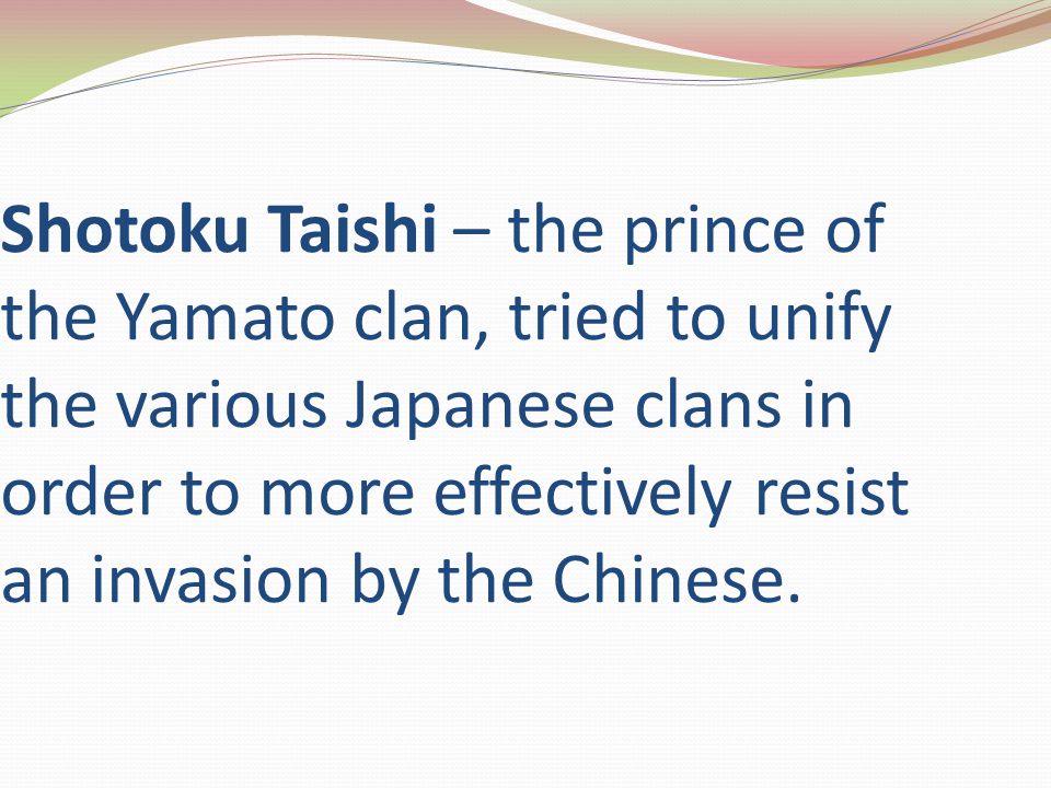 Shotoku Taishi – the prince of the Yamato clan, tried to unify the various Japanese clans in order to more effectively resist an invasion by the Chinese.