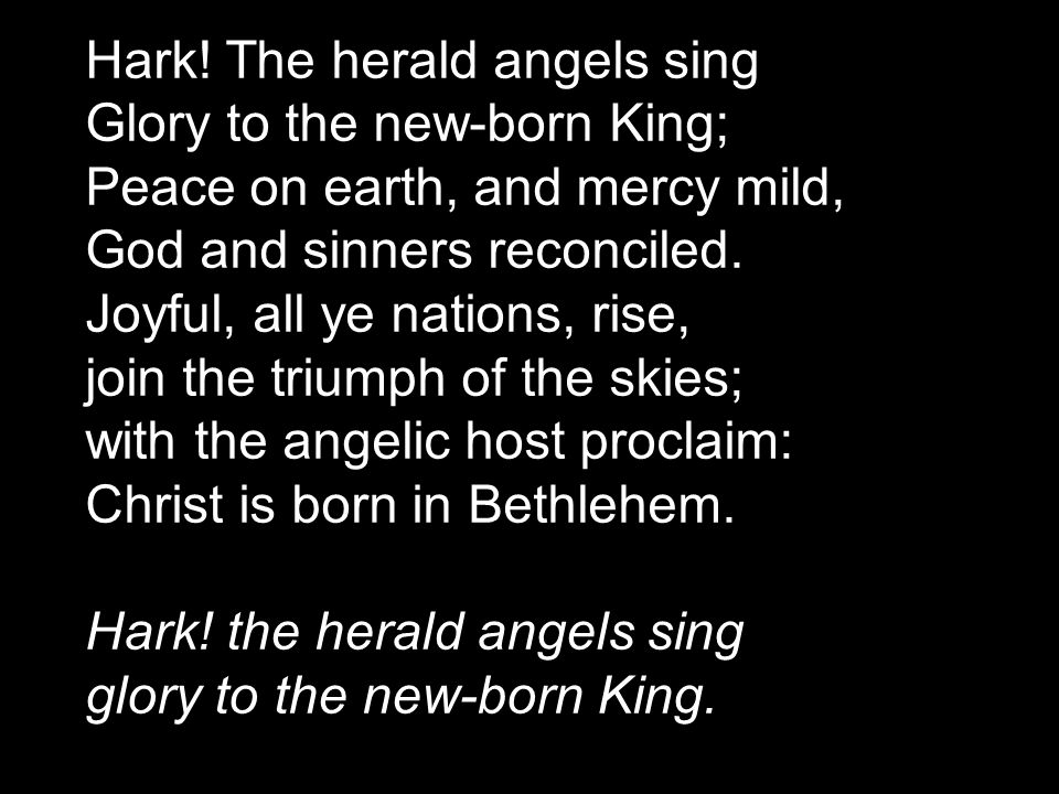 Hark! The herald angels sing Glory to the new-born King; Peace on earth, and mercy mild, God and sinners reconciled. Joyful, all ye nations, rise, join the triumph of the skies; with the angelic host proclaim: