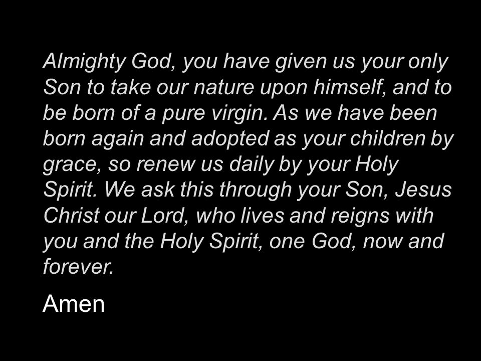 Almighty God, you have given us your only Son to take our nature upon himself, and to be born of a pure virgin. As we have been born again and adopted as your children by grace, so renew us daily by your Holy Spirit. We ask this through your Son, Jesus Christ our Lord, who lives and reigns with you and the Holy Spirit, one God, now and forever.