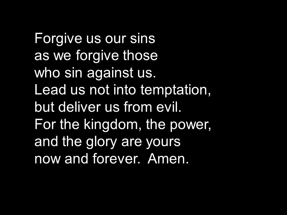 Forgive us our sins as we forgive those. who sin against us. Lead us not into temptation, but deliver us from evil. For the kingdom, the power,