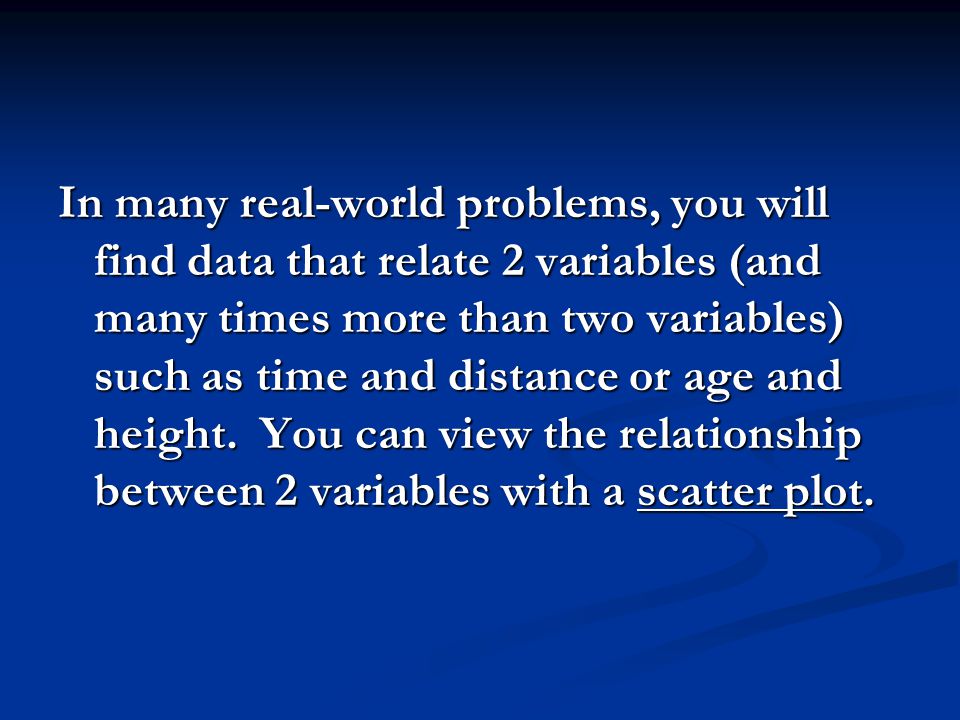 In many real-world problems, you will find data that relate 2 variables (and many times more than two variables) such as time and distance or age and height.