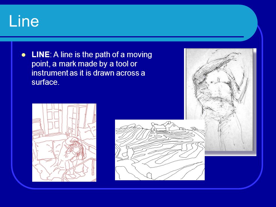 Line LINE: A line is the path of a moving point, a mark made by a tool or instrument as it is drawn across a surface.