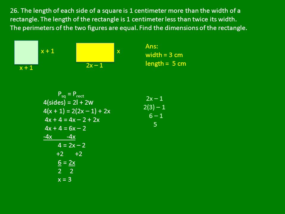 26. The length of each side of a square is 1 centimeter more than the width of a rectangle. The length of the rectangle is 1 centimeter less than twice its width. The perimeters of the two figures are equal. Find the dimensions of the rectangle.
