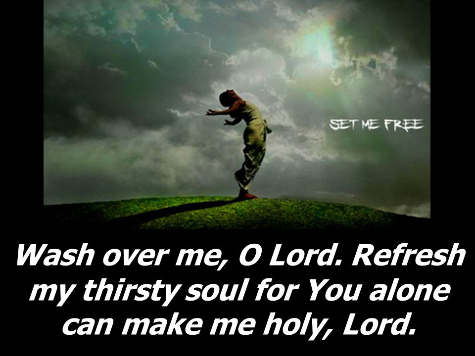 Wash over me, O Lord. Refresh my thirsty soul for You alone can make me holy, Lord.