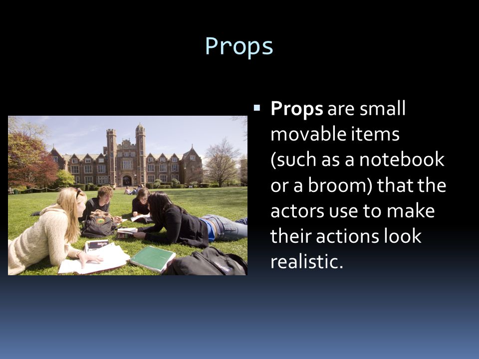 Props Props are small movable items (such as a notebook or a broom) that the actors use to make their actions look realistic.