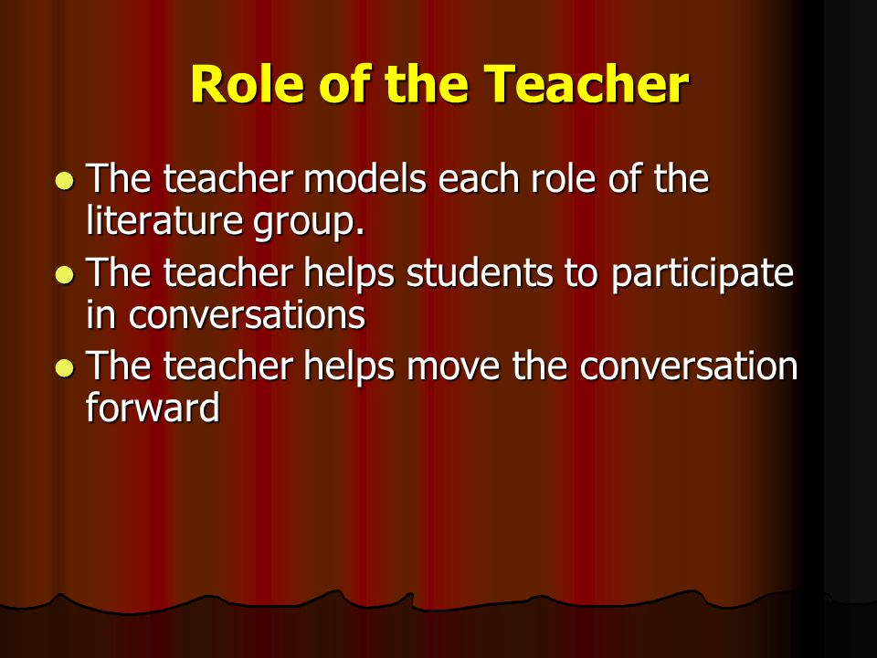 Role of the Teacher The teacher models each role of the literature group. The teacher helps students to participate in conversations.