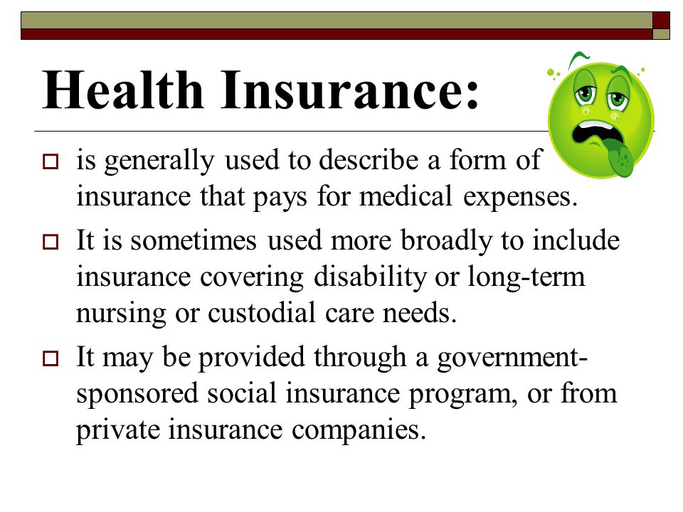 Health Insurance: is generally used to describe a form of insurance that pays for medical expenses.