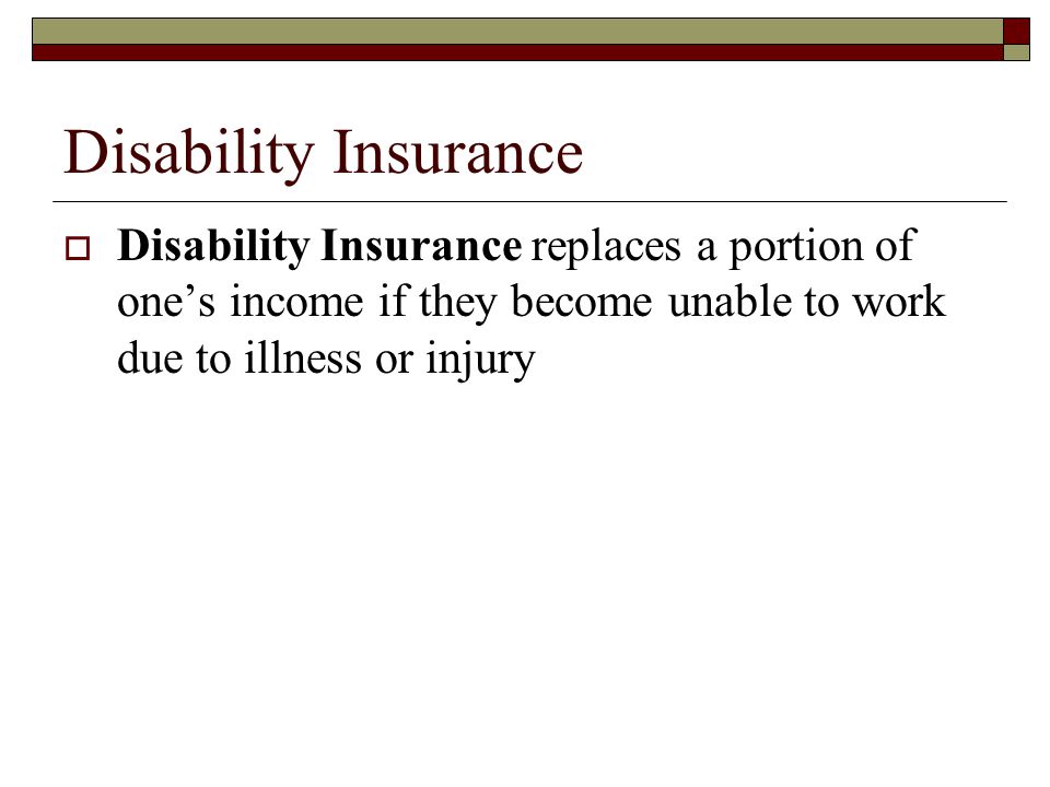Disability Insurance Disability Insurance replaces a portion of one’s income if they become unable to work due to illness or injury.
