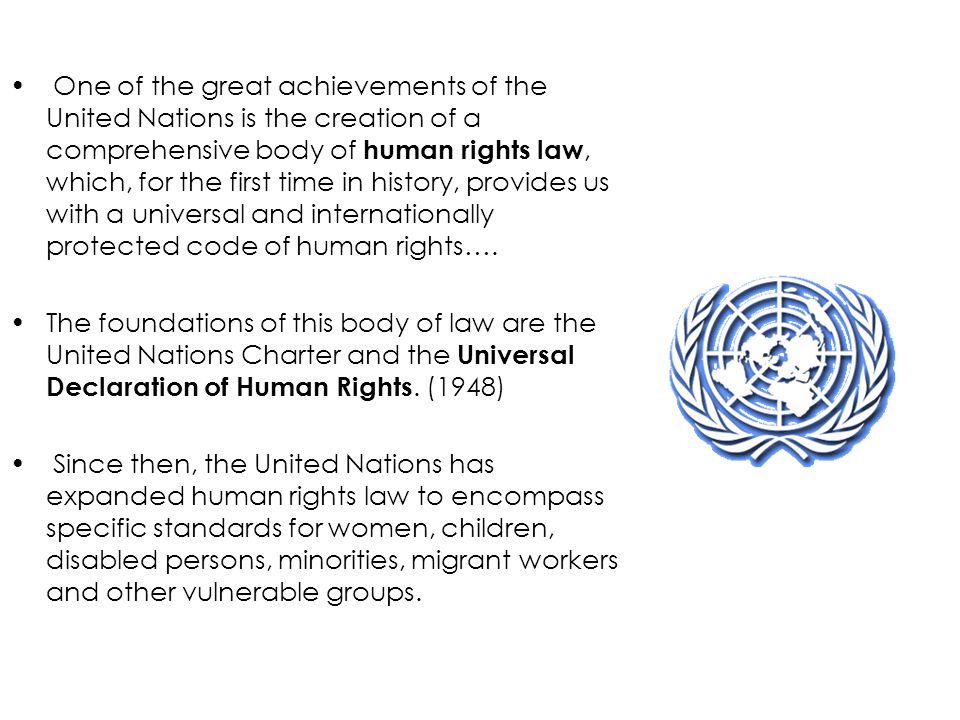One of the great achievements of the United Nations is the creation of a comprehensive body of human rights law, which, for the first time in history, provides us with a universal and internationally protected code of human rights….