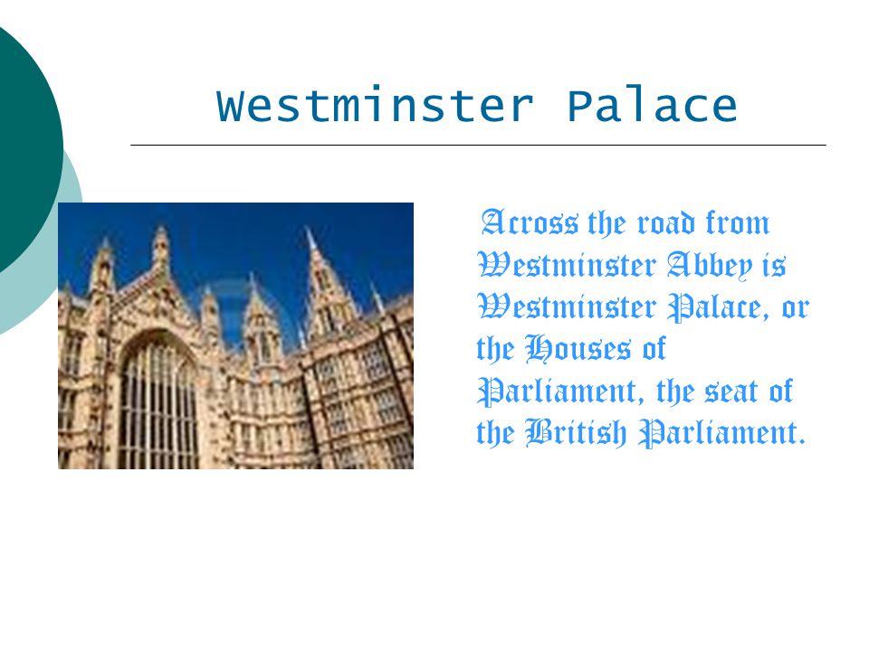 Westminster Palace Across the road from Westminster Abbey is Westminster Palace, or the Houses of Parliament, the seat of the British Parliament.