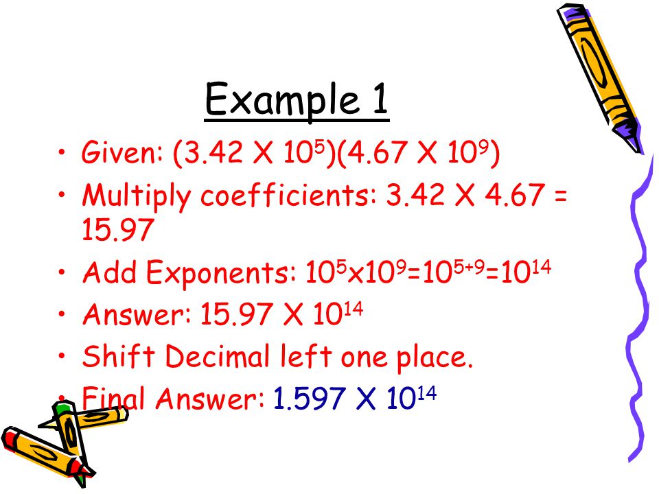 Example 1 Given: (3.42 X 105)(4.67 X 109) Multiply coefficients: 3.42 X 4.67 = Add Exponents: 105x109=105+9=1014.