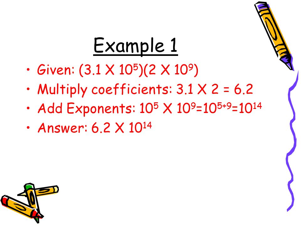 Example 1 Given: (3.1 X 105)(2 X 109) Multiply coefficients: 3.1 X 2 = 6.2. Add Exponents: 105 X 109=105+9=1014.