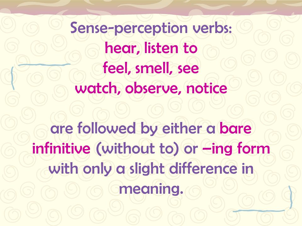 Sense-perception verbs: hear, listen to feel, smell, see watch, observe, notice are followed by either a bare infinitive (without to) or –ing form with only a slight difference in meaning.