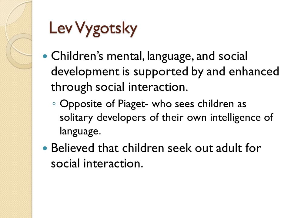 Lev Vygotsky Children’s mental, language, and social development is supported by and enhanced through social interaction.