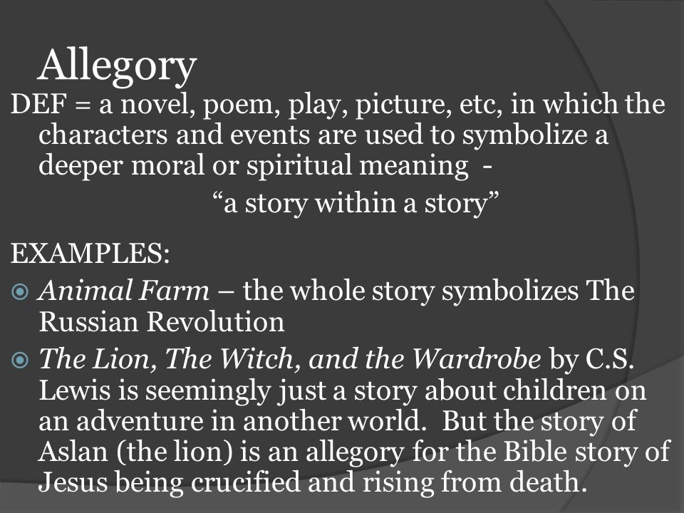 Allegory DEF = a novel, poem, play, picture, etc, in which the characters and events are used to symbolize a deeper moral or spiritual meaning -